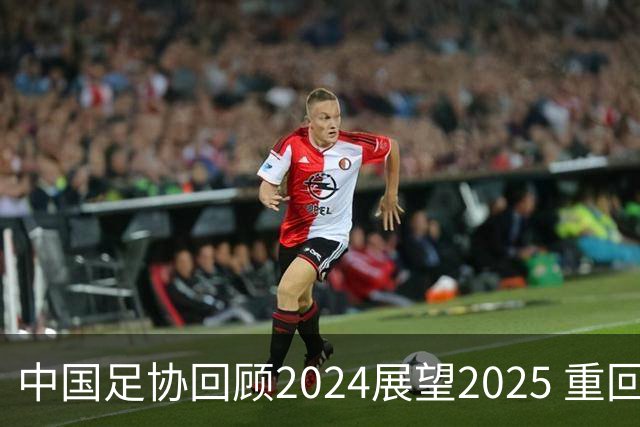 中国足协回顾2024展望2025 重回正轨重新出发